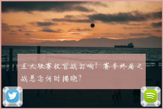 五大联赛收官战打响!赛季终局之战悬念何时揭晓?