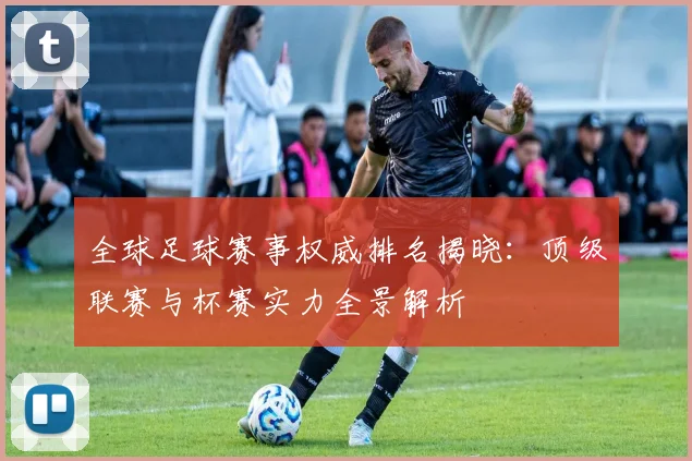 全球足球赛事权威排名揭晓:顶级联赛与杯赛实力全景解析