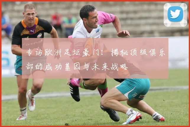 专访欧洲足坛豪门：揭秘顶级俱乐部的成功基因与未来战略