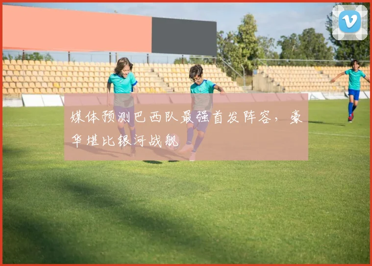 媒体预测巴西队最强首发阵容,豪华堪比银河战舰