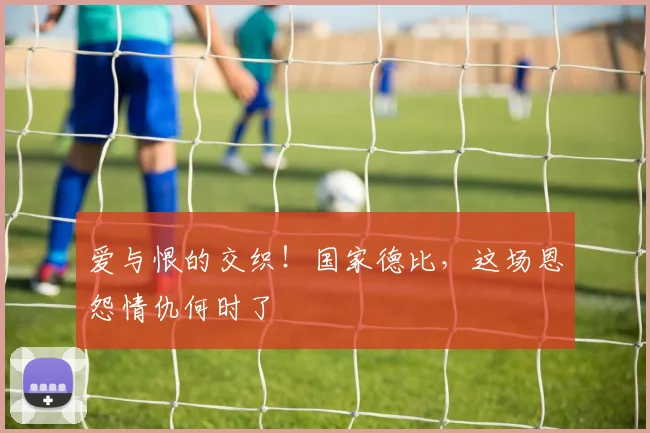 爱与恨的交织！国家德比，这场恩怨情仇何时了