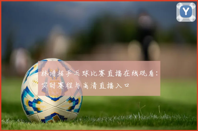 林诗栋乒乓球比赛直播在线观看:实时赛程与高清直播入口