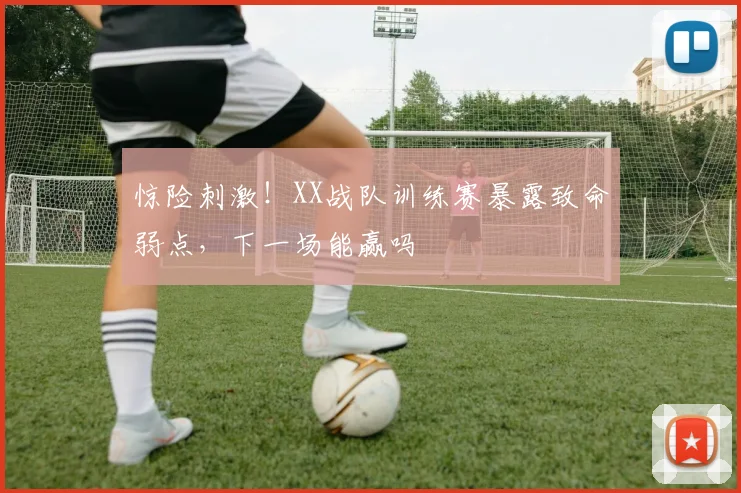 惊险刺激!XX战队训练赛暴露致命弱点,下一场能赢吗