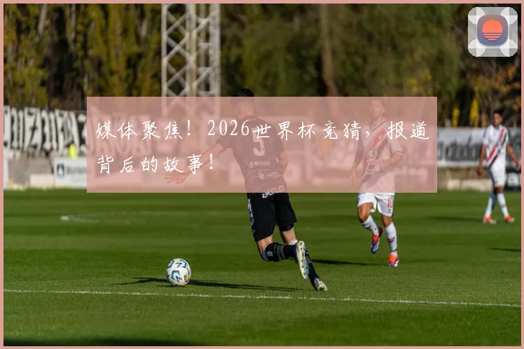 媒体聚焦!2026世界杯竞猜,报道背后的故事!